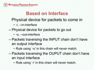 Based on Interface
Physical device for packets to come in
• -i, --in-interface
– Physical device for packets to go out
• -o, --out-interface
– Packets traversing the INPUT chain don’t have
an output interface
• Rule using ‘-o’ in this chain will never match.
– Packets traversing the OUPUT chain don’t have
an input interface
• Rule using ‘-i’ in this chain will never match.
 