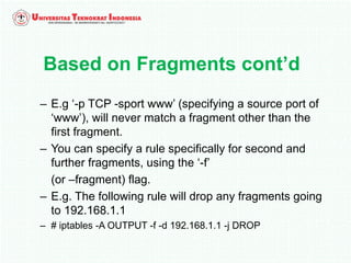 – E.g ‘-p TCP -sport www’ (specifying a source port of
‘www’), will never match a fragment other than the
first fragment.
– You can specify a rule specifically for second and
further fragments, using the ‘-f’
(or –fragment) flag.
– E.g. The following rule will drop any fragments going
to 192.168.1.1
– # iptables -A OUTPUT -f -d 192.168.1.1 -j DROP
Based on Fragments cont’d
 