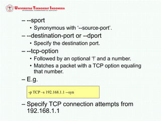 – --sport
• Synonymous with ‘--source-port’.
– --destination-port or --dport
• Specify the destination port.
– --tcp-option
• Followed by an optional ‘!’ and a number.
• Matches a packet with a TCP option equaling
that number.
– E.g.
– Specify TCP connection attempts from
192.168.1.1
-p TCP –s 192.168.1.1 --syn
 