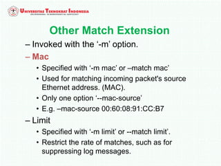 Other Match Extension
– Invoked with the ‘-m’ option.
– Mac
• Specified with ‘-m mac’ or –match mac’
• Used for matching incoming packet's source
Ethernet address. (MAC).
• Only one option ‘--mac-source’
• E.g. –mac-source 00:60:08:91:CC:B7
– Limit
• Specified with ‘-m limit’ or --match limit’.
• Restrict the rate of matches, such as for
suppressing log messages.
 