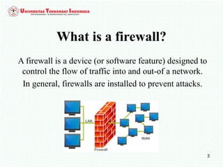 3
What is a firewall?
A firewall is a device (or software feature) designed to
control the flow of traffic into and out-of a network.
In general, firewalls are installed to prevent attacks.
 