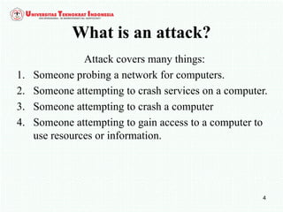 4
What is an attack?
Attack covers many things:
1. Someone probing a network for computers.
2. Someone attempting to crash services on a computer.
3. Someone attempting to crash a computer
4. Someone attempting to gain access to a computer to
use resources or information.
 