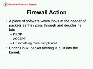 Firewall Action
• A piece of software which looks at the header of
packets as they pass through and decides its
fate
– DROP
– ACCEPT
– Or something more complicated.
• Under Linux, packet filtering is built into the
kernel.
 