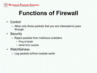 Functions of Firewall
• Control
– Allow only those packets that you are interested to pass
through.
• Security
– Reject packets from malicious outsiders
• Ping of death
• telnet from outside
• Watchfulness
– Log packets to/from outside world
 