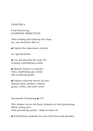 CHAPTER 6
Food Purchasing
LEARNING OBJECTIVES
After reading and studying this chap-
ter, you should be able to:
.
■ Explain the importance of prod-
uct specifications.
■ List and describe the steps for
creating a purchasing system.
■ Identify factors to consider
when establishing par stocks
and reordering points.
■ Explain selection factors for pur-
chasing meat, produce, canned
goods, coffee, and other items.
Sustainable Purchasing ■ 175
This chapter covers the basic elements of food purchasing.
When setting up a
food-purchasing system , think in terms of:
■ Establishing standards for each food item used (product
 