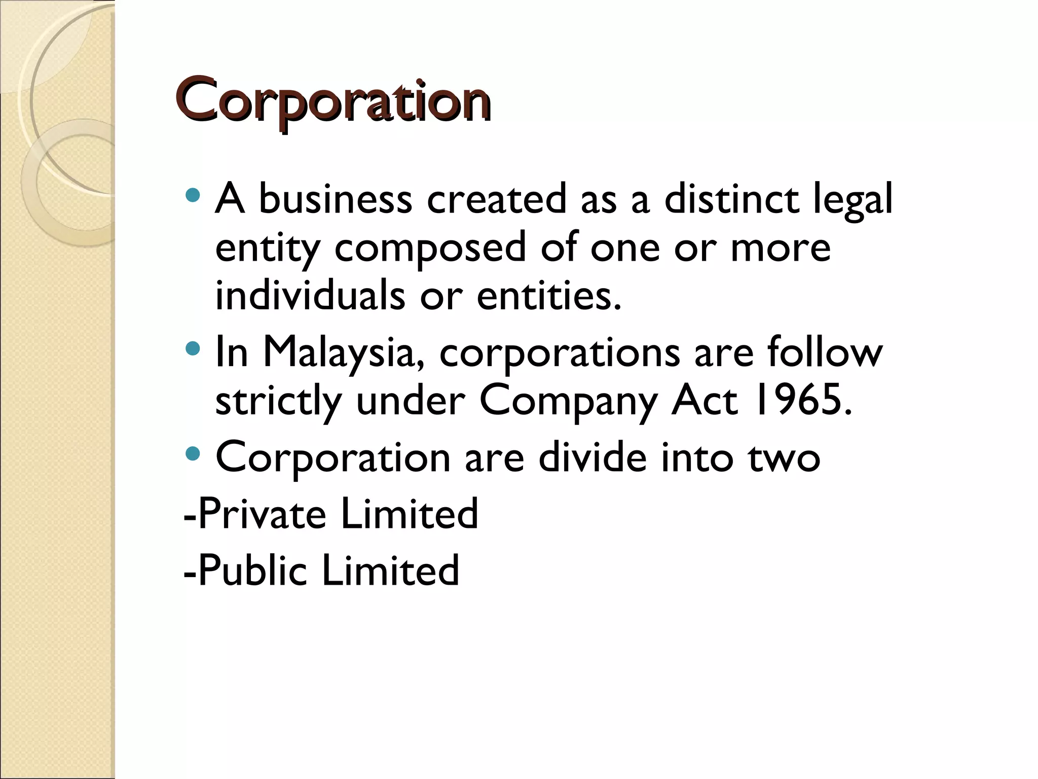 Corporation A business created as a distinct legal entity composed of one or more individuals or entities. In Malaysia, corporations are follow strictly under Company Act 1965. Corporation are divide into two -Private Limited -Public Limited 