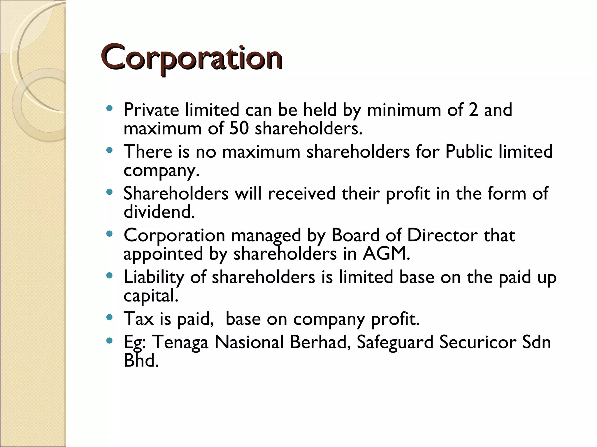 Corporation Private limited can be held by minimum of 2 and maximum of 50 shareholders. There is no maximum shareholders for Public limited company. Shareholders will received their profit in the form of dividend. Corporation managed by Board of Director that appointed by shareholders in AGM. Liability of shareholders is limited base on the paid up capital. Tax is paid,  base on company profit. Eg: Tenaga Nasional Berhad, Safeguard Securicor Sdn Bhd. 