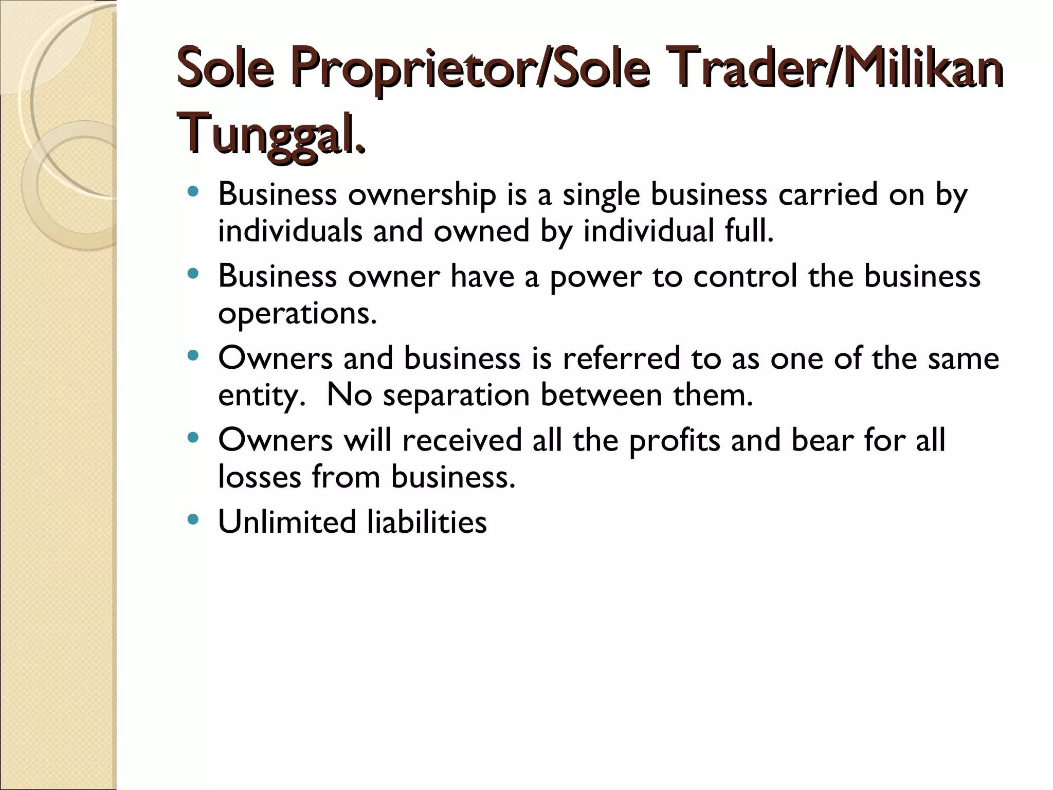 Sole Proprietor/Sole Trader/Milikan Tunggal. Business ownership is a single business carried on by individuals and owned by individual full. Business owner have a power to control the business operations. Owners and business is referred to as one of the same entity.  No separation between them. Owners will received all the profits and bear for all losses from business. Unlimited liabilities 