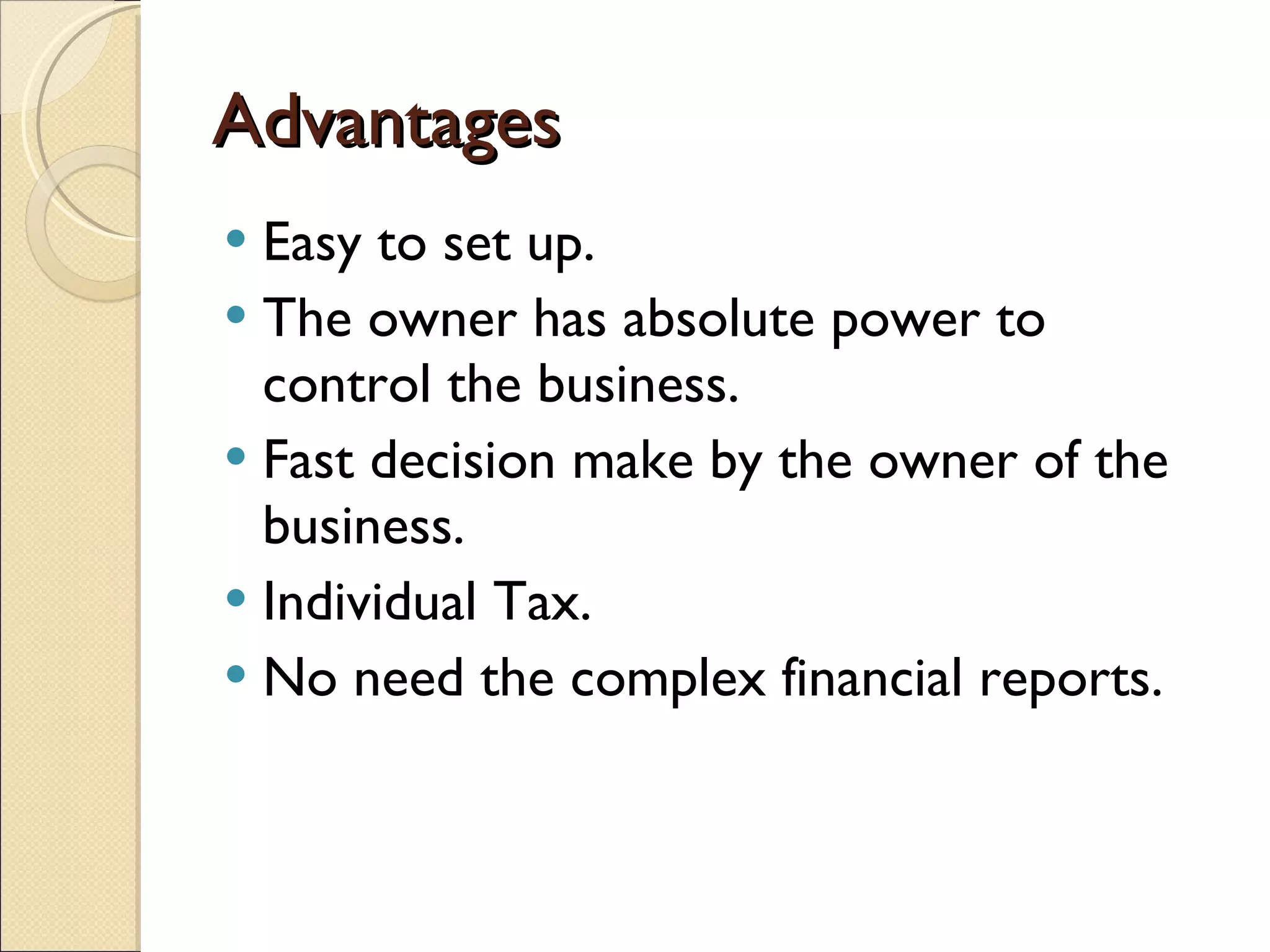 Advantages Easy to set up. The owner has absolute power to control the business. Fast decision make by the owner of the business. Individual Tax. No need the complex financial reports. 