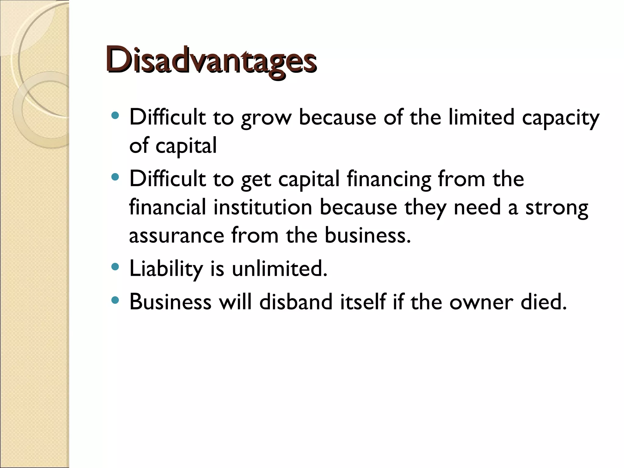 Disadvantages Difficult to grow because of the limited capacity of capital Difficult to get capital financing from the financial institution because they need a strong assurance from the business. Liability is unlimited. Business will disband itself if the owner died. 
