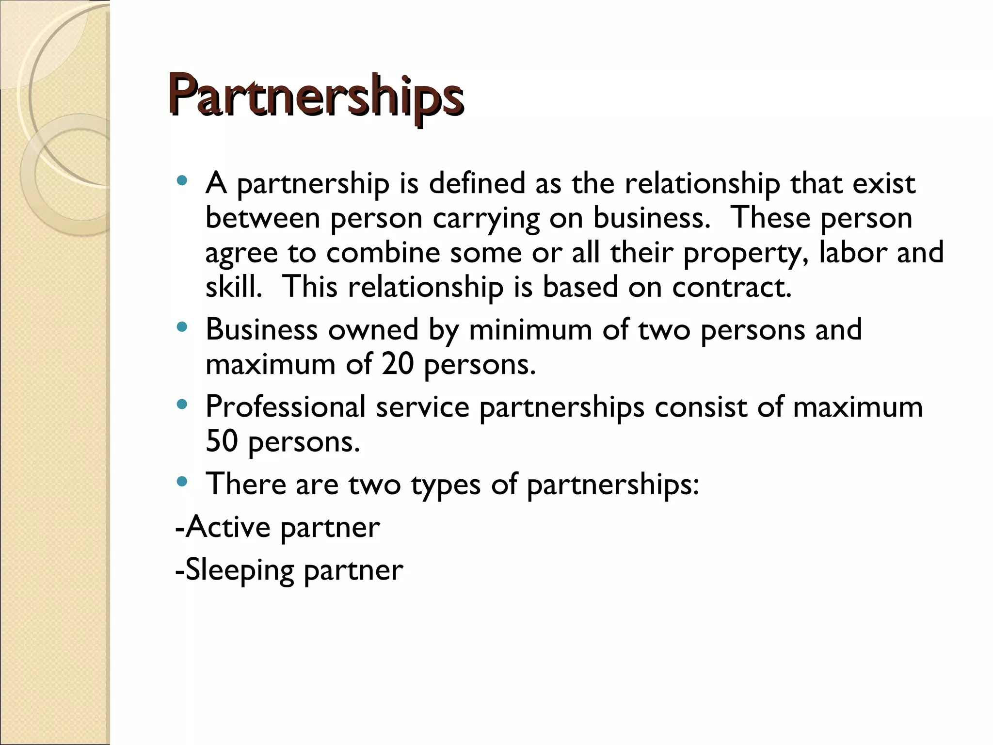Partnerships A partnership is defined as the relationship that exist between person carrying on business.  These person agree to combine some or all their property, labor and skill.  This relationship is based on contract. Business owned by minimum of two persons and maximum of 20 persons. Professional service partnerships consist of maximum 50 persons. There are two types of partnerships: -Active partner -Sleeping partner 