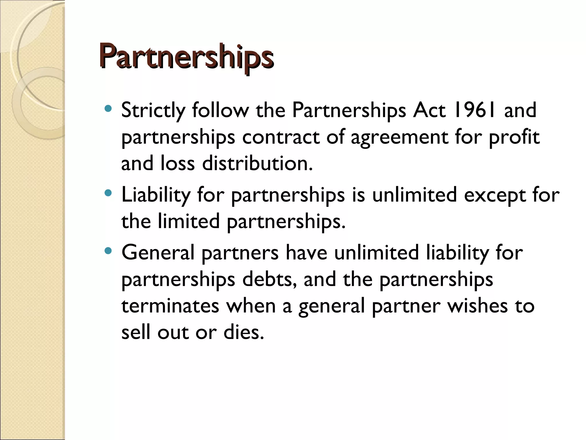 Partnerships Strictly follow the Partnerships Act 1961 and partnerships contract of agreement for profit and loss distribution. Liability for partnerships is unlimited except for the limited partnerships. General partners have unlimited liability for partnerships debts, and the partnerships terminates when a general partner wishes to sell out or dies. 