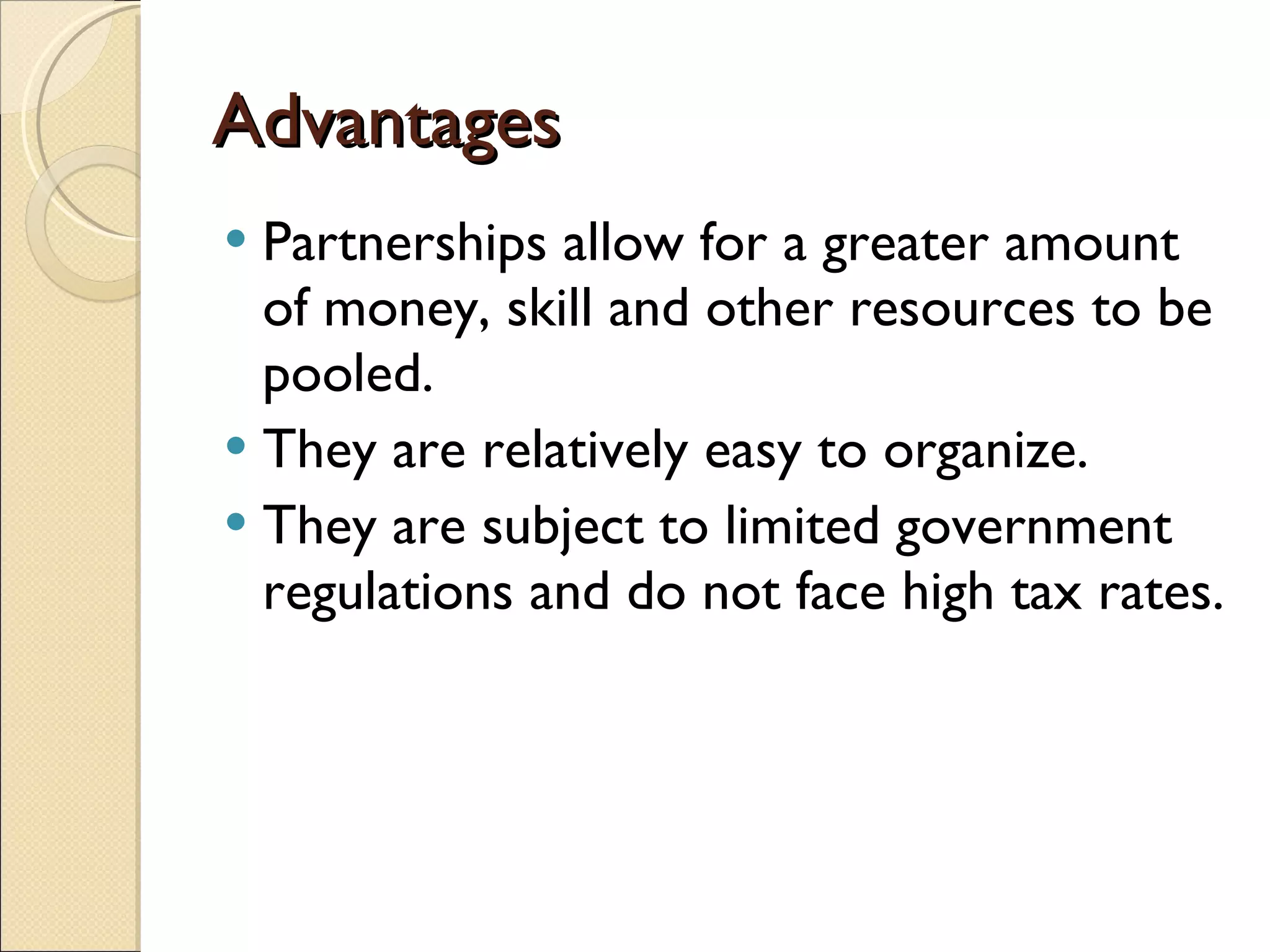 Advantages Partnerships allow for a greater amount of money, skill and other resources to be pooled. They are relatively easy to organize. They are subject to limited government regulations and do not face high tax rates.  