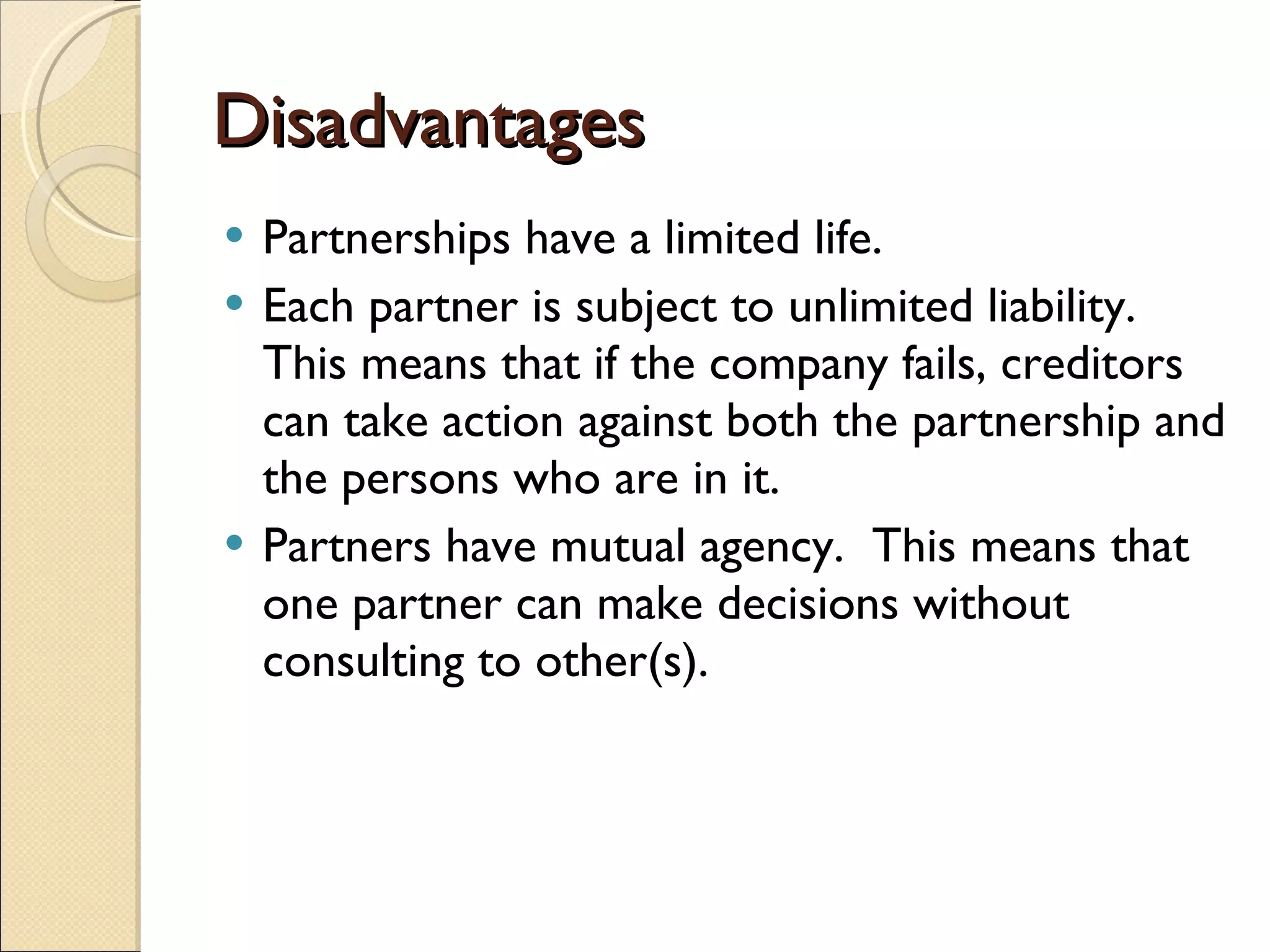 Disadvantages Partnerships have a limited life. Each partner is subject to unlimited liability. This means that if the company fails, creditors can take action against both the partnership and the persons who are in it. Partners have mutual agency.  This means that one partner can make decisions without consulting to other(s). 