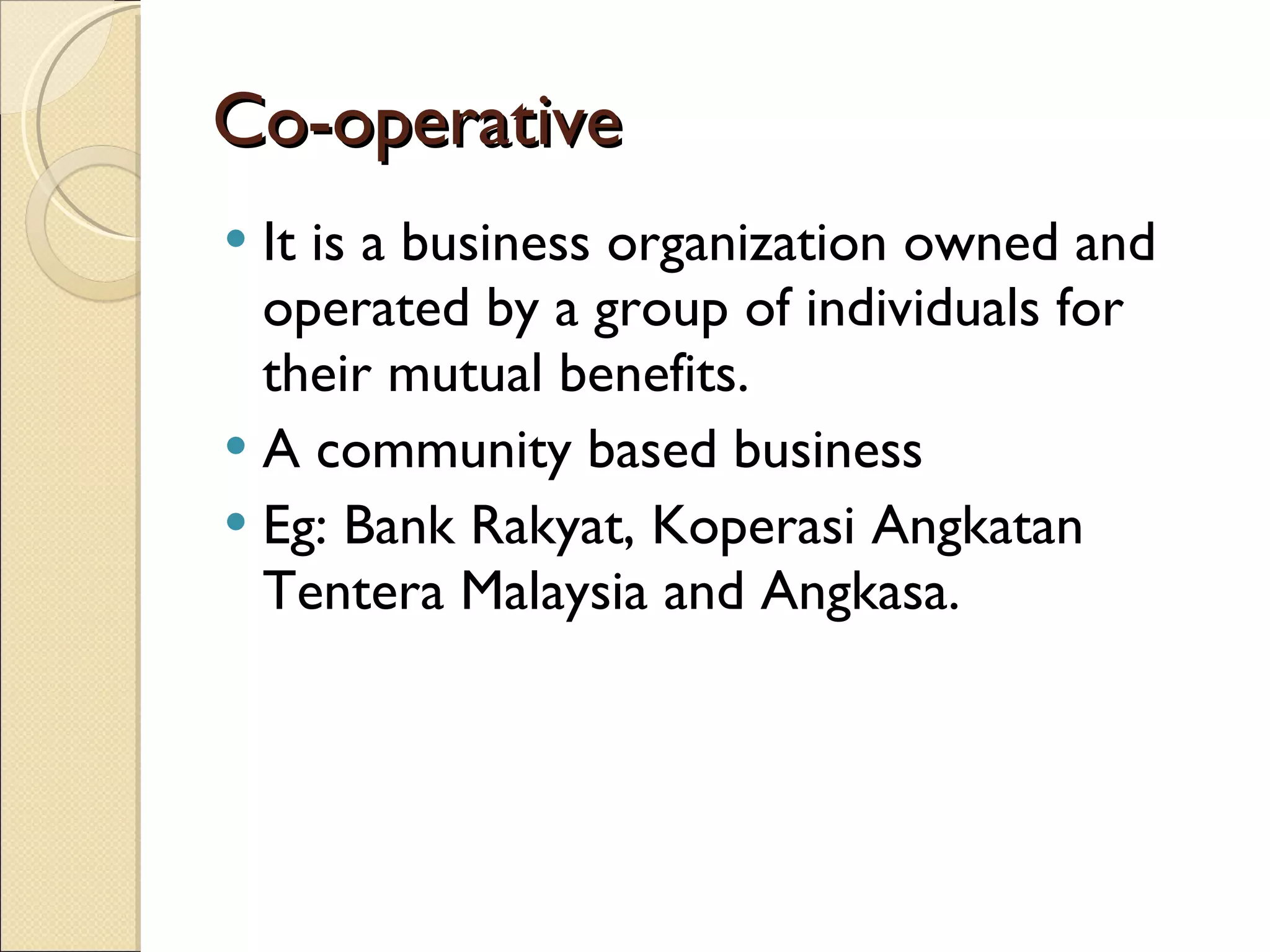 Co-operative It is a business organization owned and operated by a group of individuals for their mutual benefits. A community based business Eg: Bank Rakyat, Koperasi Angkatan Tentera Malaysia and Angkasa. 