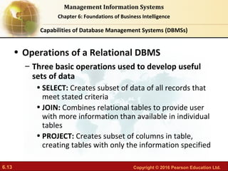6.13 Copyright © 2016 Pearson Education Ltd.
Management Information Systems
Chapter 6: Foundations of Business Intelligence
• Operations of a Relational DBMS
– Three basic operations used to develop useful
sets of data
• SELECT: Creates subset of data of all records that
meet stated criteria
• JOIN: Combines relational tables to provide user
with more information than available in individual
tables
• PROJECT: Creates subset of columns in table,
creating tables with only the information specified
Capabilities of Database Management Systems (DBMSs)
 