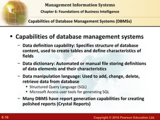 6.16 Copyright © 2016 Pearson Education Ltd.
Management Information Systems
Chapter 6: Foundations of Business Intelligence
• Capabilities of database management systems
– Data definition capability: Specifies structure of database
content, used to create tables and define characteristics of
fields
– Data dictionary: Automated or manual file storing definitions
of data elements and their characteristics
– Data manipulation language: Used to add, change, delete,
retrieve data from database
• Structured Query Language (SQL)
• Microsoft Access user tools for generating SQL
– Many DBMS have report generation capabilities for creating
polished reports (Crystal Reports)
Capabilities of Database Management Systems (DBMSs)
 