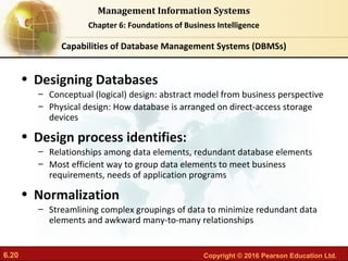 6.20 Copyright © 2016 Pearson Education Ltd.
Management Information Systems
Chapter 6: Foundations of Business Intelligence
• Designing Databases
– Conceptual (logical) design: abstract model from business perspective
– Physical design: How database is arranged on direct-access storage
devices
• Design process identifies:
– Relationships among data elements, redundant database elements
– Most efficient way to group data elements to meet business
requirements, needs of application programs
• Normalization
– Streamlining complex groupings of data to minimize redundant data
elements and awkward many-to-many relationships
Capabilities of Database Management Systems (DBMSs)
 