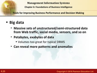 6.25 Copyright © 2016 Pearson Education Ltd.
Management Information Systems
Chapter 6: Foundations of Business Intelligence
• Big data
• Massive sets of unstructured/semi-structured data
from Web traffic, social media, sensors, and so on
• Petabytes, exabytes of data
• Volumes too great for typical DBMS
• Can reveal more patterns and anomalies
Tools for Improving Business Performance and Decision Making
 