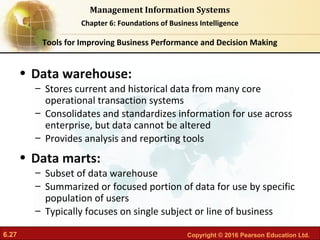 6.27 Copyright © 2016 Pearson Education Ltd.
Management Information Systems
Chapter 6: Foundations of Business Intelligence
• Data warehouse:
– Stores current and historical data from many core
operational transaction systems
– Consolidates and standardizes information for use across
enterprise, but data cannot be altered
– Provides analysis and reporting tools
• Data marts:
– Subset of data warehouse
– Summarized or focused portion of data for use by specific
population of users
– Typically focuses on single subject or line of business
Tools for Improving Business Performance and Decision Making
 