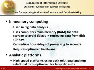 6.30 Copyright © 2016 Pearson Education Ltd.
Management Information Systems
Chapter 6: Foundations of Business Intelligence
• In-memory computing
– Used in big data analysis
– Uses computers main memory (RAM) for data
storage to avoid delays in retrieving data from disk
storage
– Can reduce hours/days of processing to seconds
– Requires optimized hardware
• Analytic platforms
– High-speed platforms using both relational and non-
relational tools optimized for large datasets
Tools for Improving Business Performance and Decision Making
 
