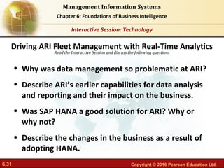 6.31 Copyright © 2016 Pearson Education Ltd.
Management Information Systems
Chapter 6: Foundations of Business Intelligence
Read the Interactive Session and discuss the following questions
Interactive Session: Technology
• Why was data management so problematic at ARI?
• Describe ARI’s earlier capabilities for data analysis
and reporting and their impact on the business.
• Was SAP HANA a good solution for ARI? Why or
why not?
• Describe the changes in the business as a result of
adopting HANA.
Driving ARI Fleet Management with Real-Time Analytics
 