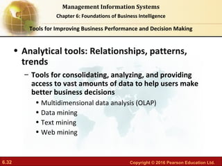 6.32 Copyright © 2016 Pearson Education Ltd.
Management Information Systems
Chapter 6: Foundations of Business Intelligence
• Analytical tools: Relationships, patterns,
trends
– Tools for consolidating, analyzing, and providing
access to vast amounts of data to help users make
better business decisions
• Multidimensional data analysis (OLAP)
• Data mining
• Text mining
• Web mining
Tools for Improving Business Performance and Decision Making
 