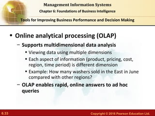 6.33 Copyright © 2016 Pearson Education Ltd.
Management Information Systems
Chapter 6: Foundations of Business Intelligence
• Online analytical processing (OLAP)
– Supports multidimensional data analysis
• Viewing data using multiple dimensions
• Each aspect of information (product, pricing, cost,
region, time period) is different dimension
• Example: How many washers sold in the East in June
compared with other regions?
– OLAP enables rapid, online answers to ad hoc
queries
Tools for Improving Business Performance and Decision Making
 