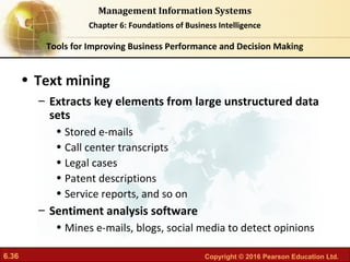 6.36 Copyright © 2016 Pearson Education Ltd.
Management Information Systems
Chapter 6: Foundations of Business Intelligence
• Text mining
– Extracts key elements from large unstructured data
sets
• Stored e-mails
• Call center transcripts
• Legal cases
• Patent descriptions
• Service reports, and so on
– Sentiment analysis software
• Mines e-mails, blogs, social media to detect opinions
Tools for Improving Business Performance and Decision Making
 