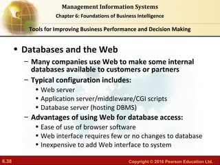6.38 Copyright © 2016 Pearson Education Ltd.
Management Information Systems
Chapter 6: Foundations of Business Intelligence
• Databases and the Web
– Many companies use Web to make some internal
databases available to customers or partners
– Typical configuration includes:
• Web server
• Application server/middleware/CGI scripts
• Database server (hosting DBMS)
– Advantages of using Web for database access:
• Ease of use of browser software
• Web interface requires few or no changes to database
• Inexpensive to add Web interface to system
Tools for Improving Business Performance and Decision Making
 