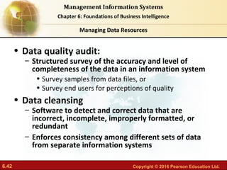6.42 Copyright © 2016 Pearson Education Ltd.
Management Information Systems
Chapter 6: Foundations of Business Intelligence
• Data quality audit:
– Structured survey of the accuracy and level of
completeness of the data in an information system
• Survey samples from data files, or
• Survey end users for perceptions of quality
• Data cleansing
– Software to detect and correct data that are
incorrect, incomplete, improperly formatted, or
redundant
– Enforces consistency among different sets of data
from separate information systems
Managing Data Resources
 