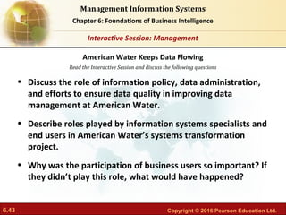 6.43 Copyright © 2016 Pearson Education Ltd.
Management Information Systems
Chapter 6: Foundations of Business Intelligence
Read the Interactive Session and discuss the following questions
Interactive Session: Management
• Discuss the role of information policy, data administration,
and efforts to ensure data quality in improving data
management at American Water.
• Describe roles played by information systems specialists and
end users in American Water’s systems transformation
project.
• Why was the participation of business users so important? If
they didn’t play this role, what would have happened?
American Water Keeps Data Flowing
 