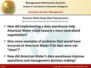 6.44 Copyright © 2016 Pearson Education Ltd.
Management Information Systems
Chapter 6: Foundations of Business Intelligence
Read the Interactive Session and discuss the following questions
Interactive Session: Management
• How did implementing a data warehouse help
American Water move toward a more centralized
organization?
• Give some examples of problems that would have
occurred at American Water if its data were not
“clean”?
• How did American Water’s data warehouse improve
operations and management decision making?
American Water Keeps Data Flowing (cont.)
 