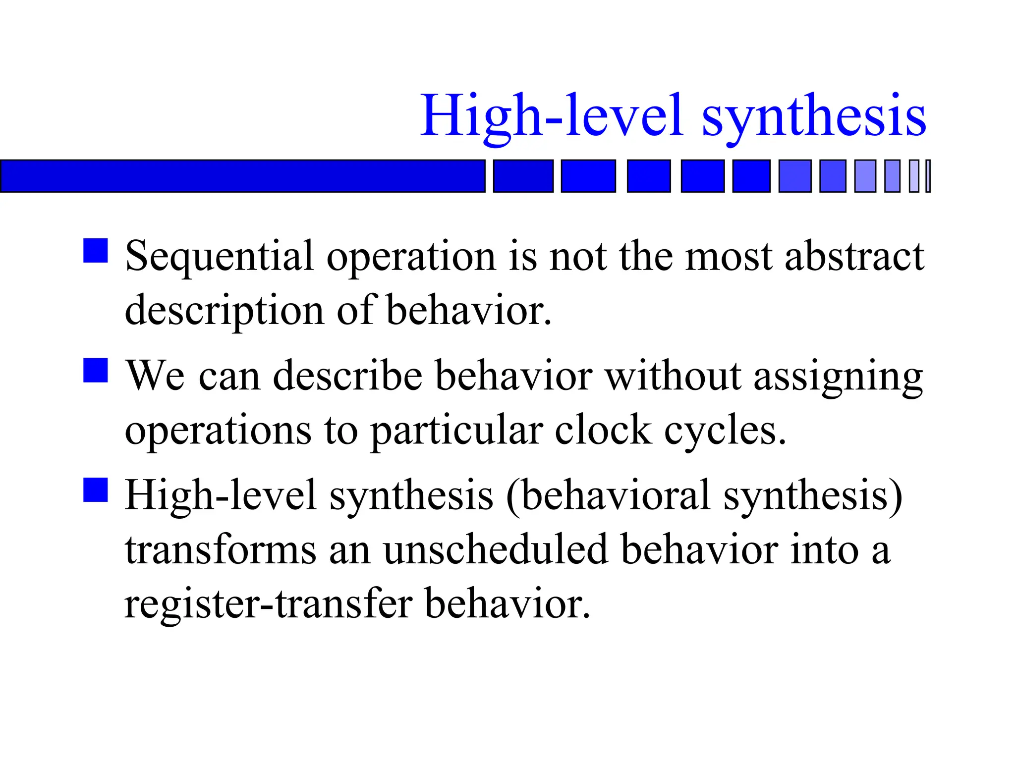 High-level synthesis
 Sequential operation is not the most abstract
description of behavior.
 We can describe behavior without assigning
operations to particular clock cycles.
 High-level synthesis (behavioral synthesis)
transforms an unscheduled behavior into a
register-transfer behavior.
 