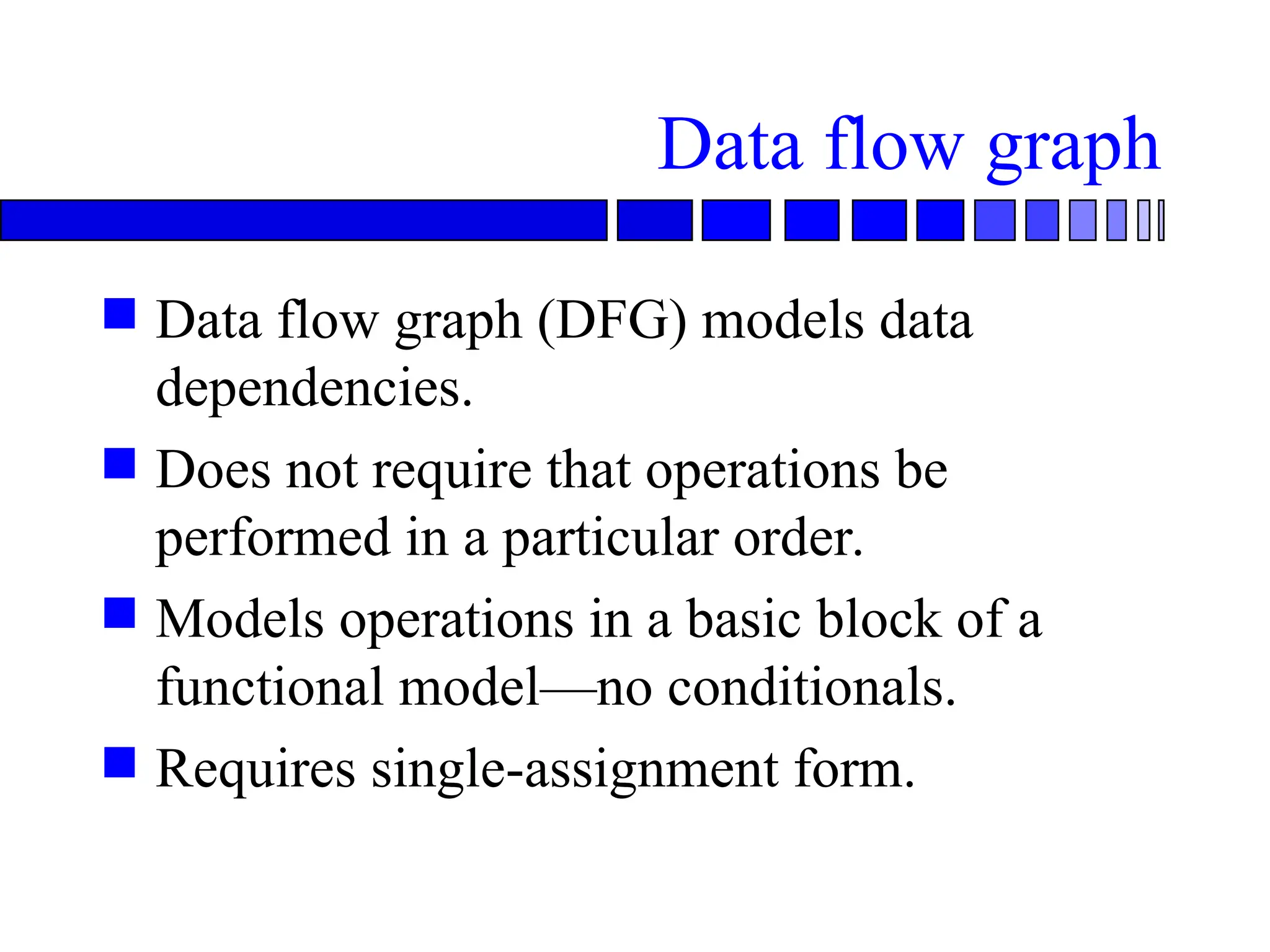 Data flow graph
 Data flow graph (DFG) models data
dependencies.
 Does not require that operations be
performed in a particular order.
 Models operations in a basic block of a
functional model—no conditionals.
 Requires single-assignment form.
 
