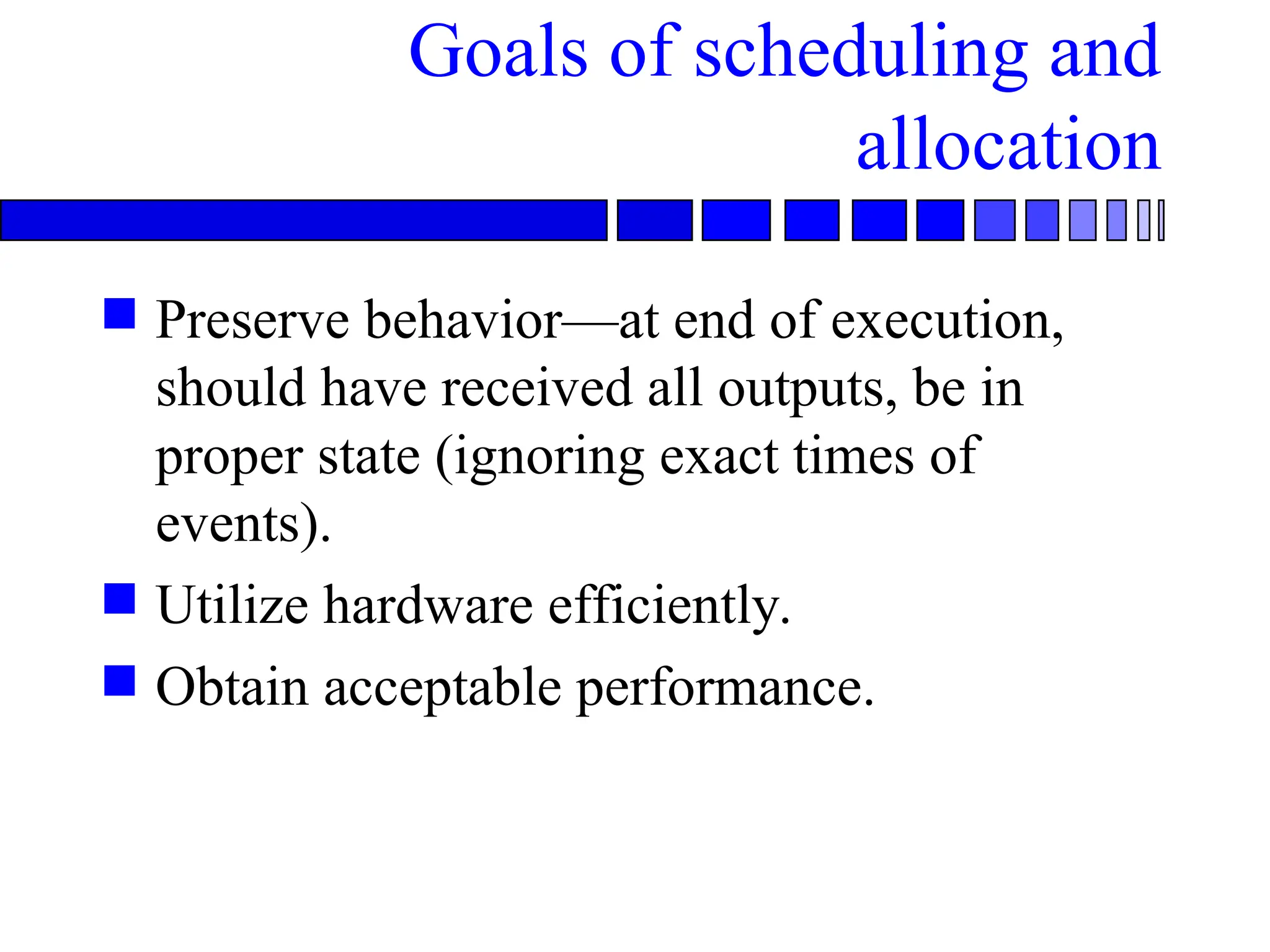 Goals of scheduling and
allocation
 Preserve behavior—at end of execution,
should have received all outputs, be in
proper state (ignoring exact times of
events).
 Utilize hardware efficiently.
 Obtain acceptable performance.
 