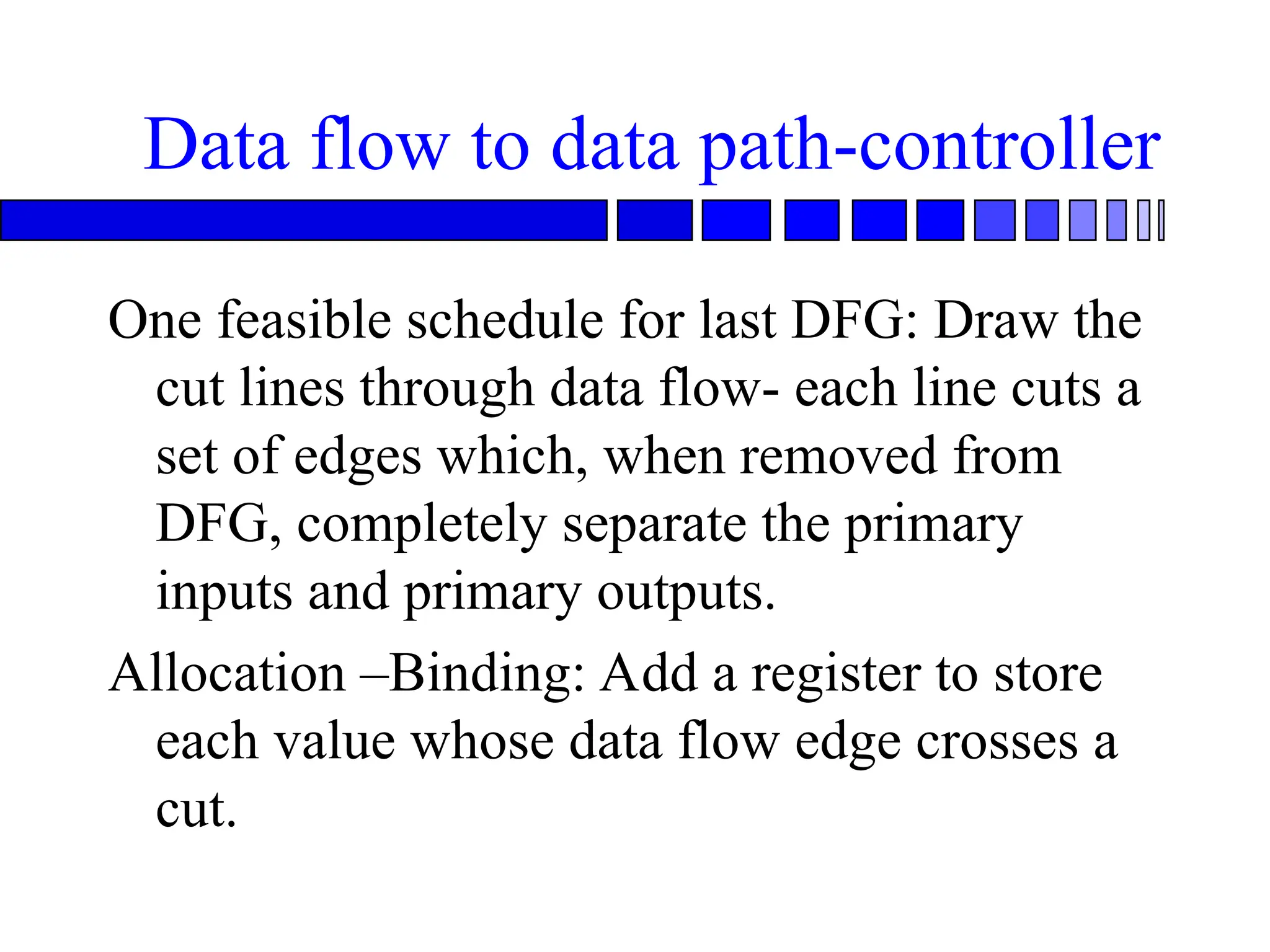 Data flow to data path-controller
One feasible schedule for last DFG: Draw the
cut lines through data flow- each line cuts a
set of edges which, when removed from
DFG, completely separate the primary
inputs and primary outputs.
Allocation –Binding: Add a register to store
each value whose data flow edge crosses a
cut.
 