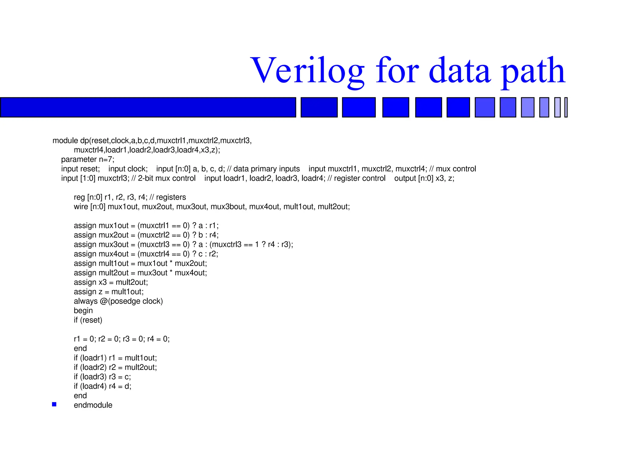 Verilog for data path
module dp(reset,clock,a,b,c,d,muxctrl1,muxctrl2,muxctrl3,
muxctrl4,loadr1,loadr2,loadr3,loadr4,x3,z);
parameter n=7;
input reset; input clock; input [n:0] a, b, c, d; // data primary inputs input muxctrl1, muxctrl2, muxctrl4; // mux control
input [1:0] muxctrl3; // 2-bit mux control input loadr1, loadr2, loadr3, loadr4; // register control output [n:0] x3, z;
reg [n:0] r1, r2, r3, r4; // registers
wire [n:0] mux1out, mux2out, mux3out, mux3bout, mux4out, mult1out, mult2out;
assign mux1out = (muxctrl1 == 0) ? a : r1;
assign mux2out = (muxctrl2 == 0) ? b : r4;
assign mux3out = (muxctrl3 == 0) ? a : (muxctrl3 == 1 ? r4 : r3);
assign mux4out = (muxctrl4 == 0) ? c : r2;
assign mult1out = mux1out * mux2out;
assign mult2out = mux3out * mux4out;
assign x3 = mult2out;
assign z = mult1out;
always @(posedge clock)
begin
if (reset)
r1 = 0; r2 = 0; r3 = 0; r4 = 0;
end
if (loadr1) r1 = mult1out;
if (loadr2) r2 = mult2out;
if (loadr3) r3 = c;
if (loadr4) r4 = d;
end
 endmodule
 