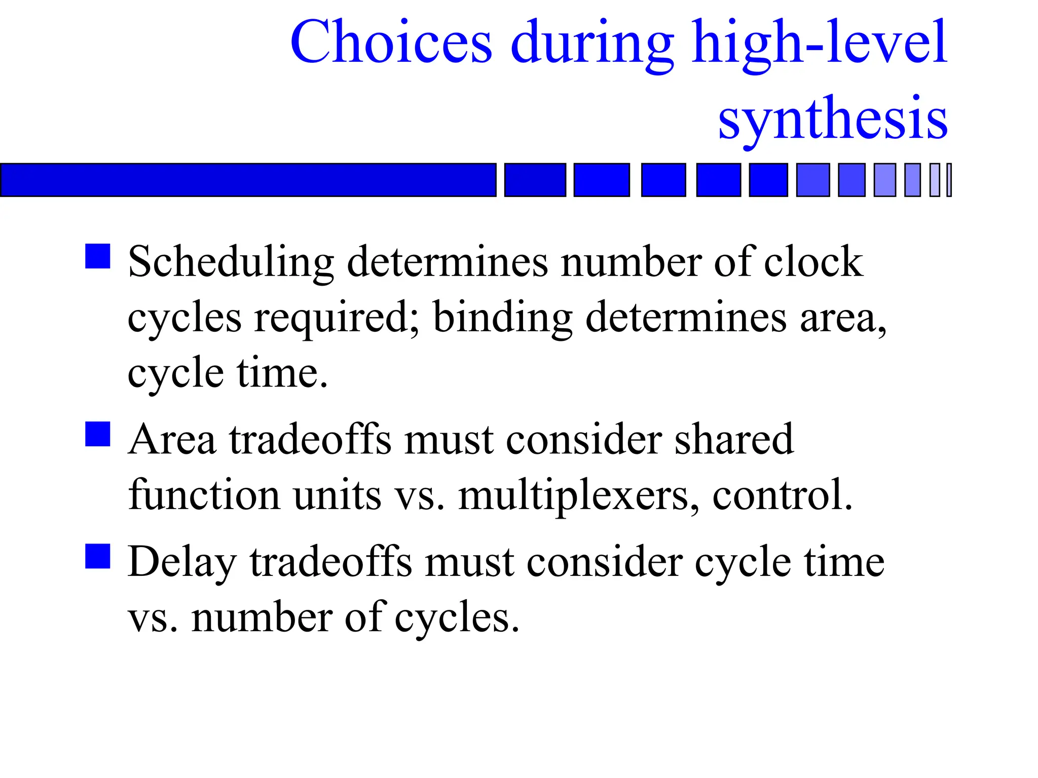 Choices during high-level
synthesis
 Scheduling determines number of clock
cycles required; binding determines area,
cycle time.
 Area tradeoffs must consider shared
function units vs. multiplexers, control.
 Delay tradeoffs must consider cycle time
vs. number of cycles.
 
