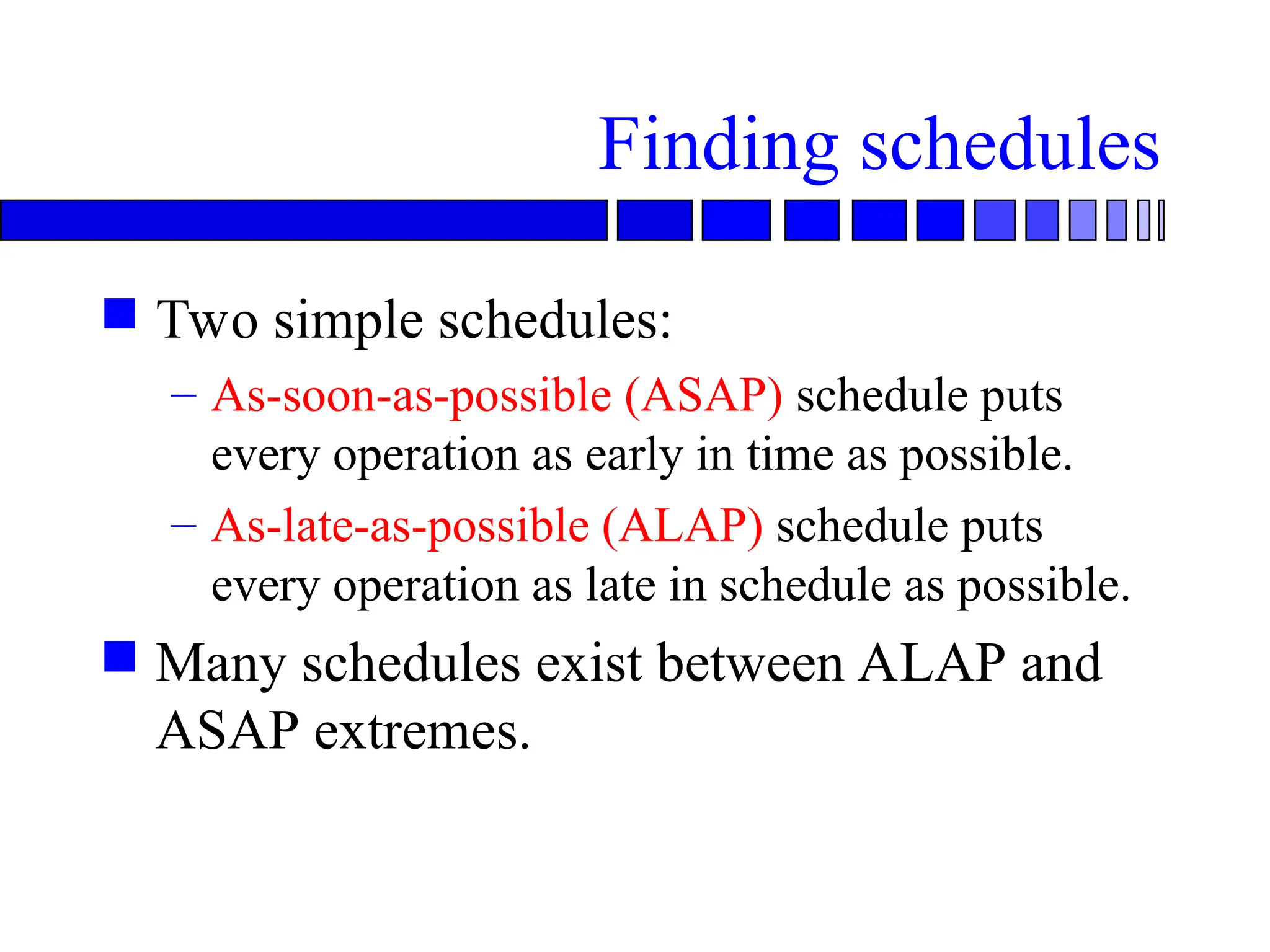 Finding schedules
 Two simple schedules:
– As-soon-as-possible (ASAP) schedule puts
every operation as early in time as possible.
– As-late-as-possible (ALAP) schedule puts
every operation as late in schedule as possible.
 Many schedules exist between ALAP and
ASAP extremes.
 