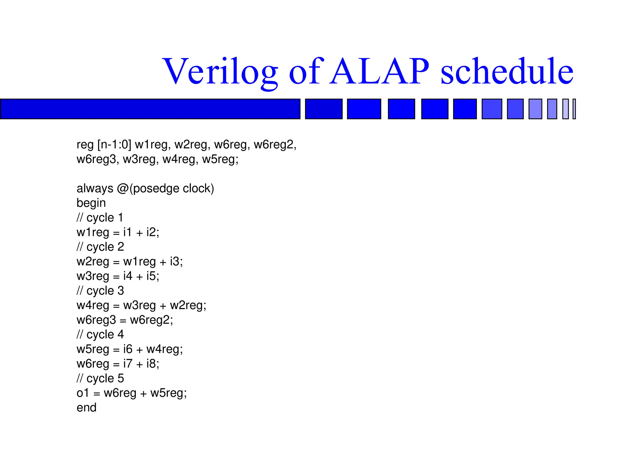 Verilog of ALAP schedule
reg [n-1:0] w1reg, w2reg, w6reg, w6reg2,
w6reg3, w3reg, w4reg, w5reg;
always @(posedge clock)
begin
// cycle 1
w1reg = i1 + i2;
// cycle 2
w2reg = w1reg + i3;
w3reg = i4 + i5;
// cycle 3
w4reg = w3reg + w2reg;
w6reg3 = w6reg2;
// cycle 4
w5reg = i6 + w4reg;
w6reg = i7 + i8;
// cycle 5
o1 = w6reg + w5reg;
end
 