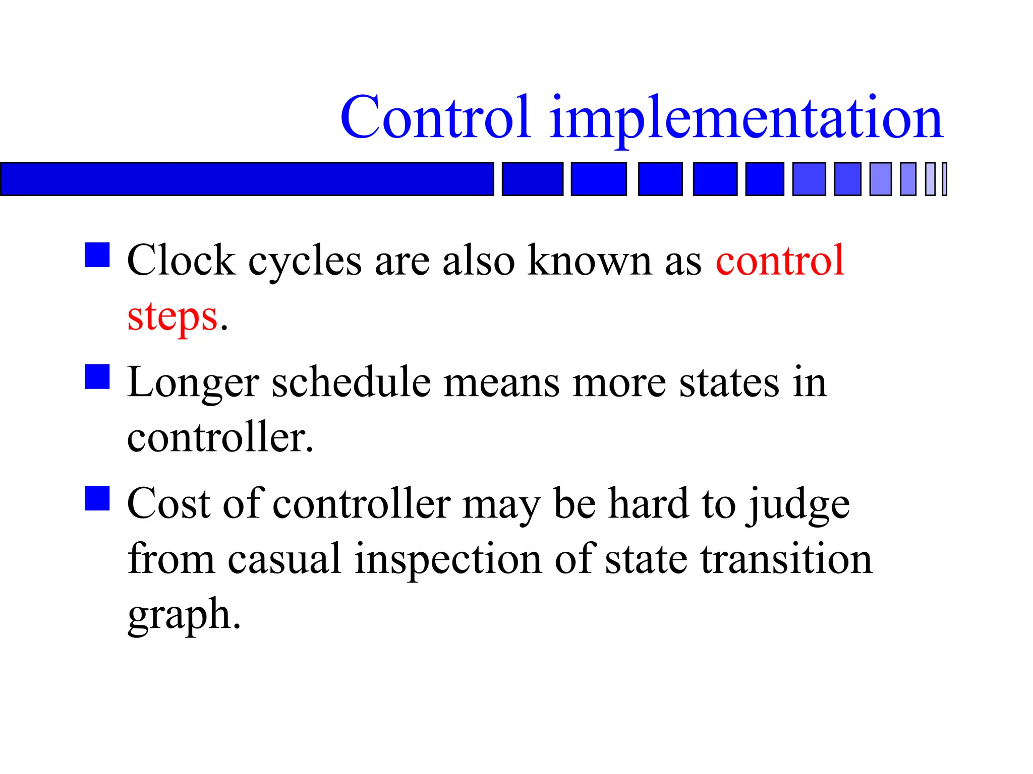 Control implementation
 Clock cycles are also known as control
steps.
 Longer schedule means more states in
controller.
 Cost of controller may be hard to judge
from casual inspection of state transition
graph.
 