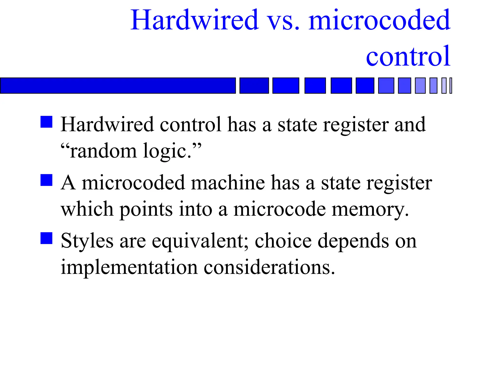 Hardwired vs. microcoded
control
 Hardwired control has a state register and
“random logic.”
 A microcoded machine has a state register
which points into a microcode memory.
 Styles are equivalent; choice depends on
implementation considerations.
 