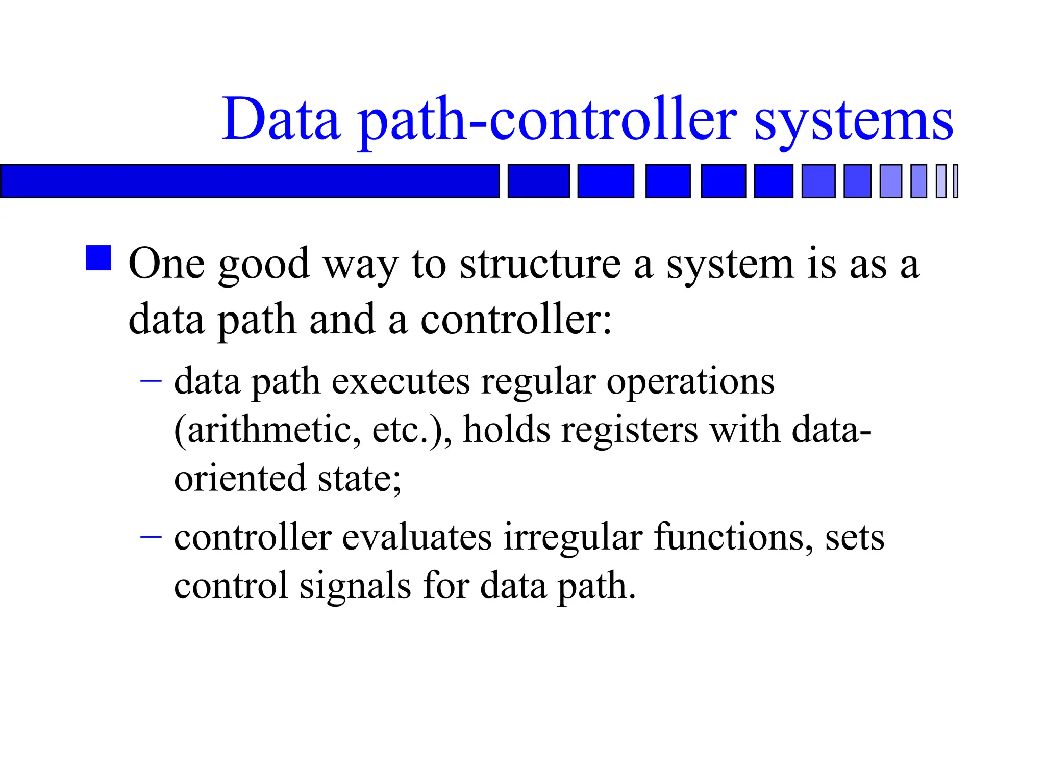 Data path-controller systems
 One good way to structure a system is as a
data path and a controller:
– data path executes regular operations
(arithmetic, etc.), holds registers with data-
oriented state;
– controller evaluates irregular functions, sets
control signals for data path.
 