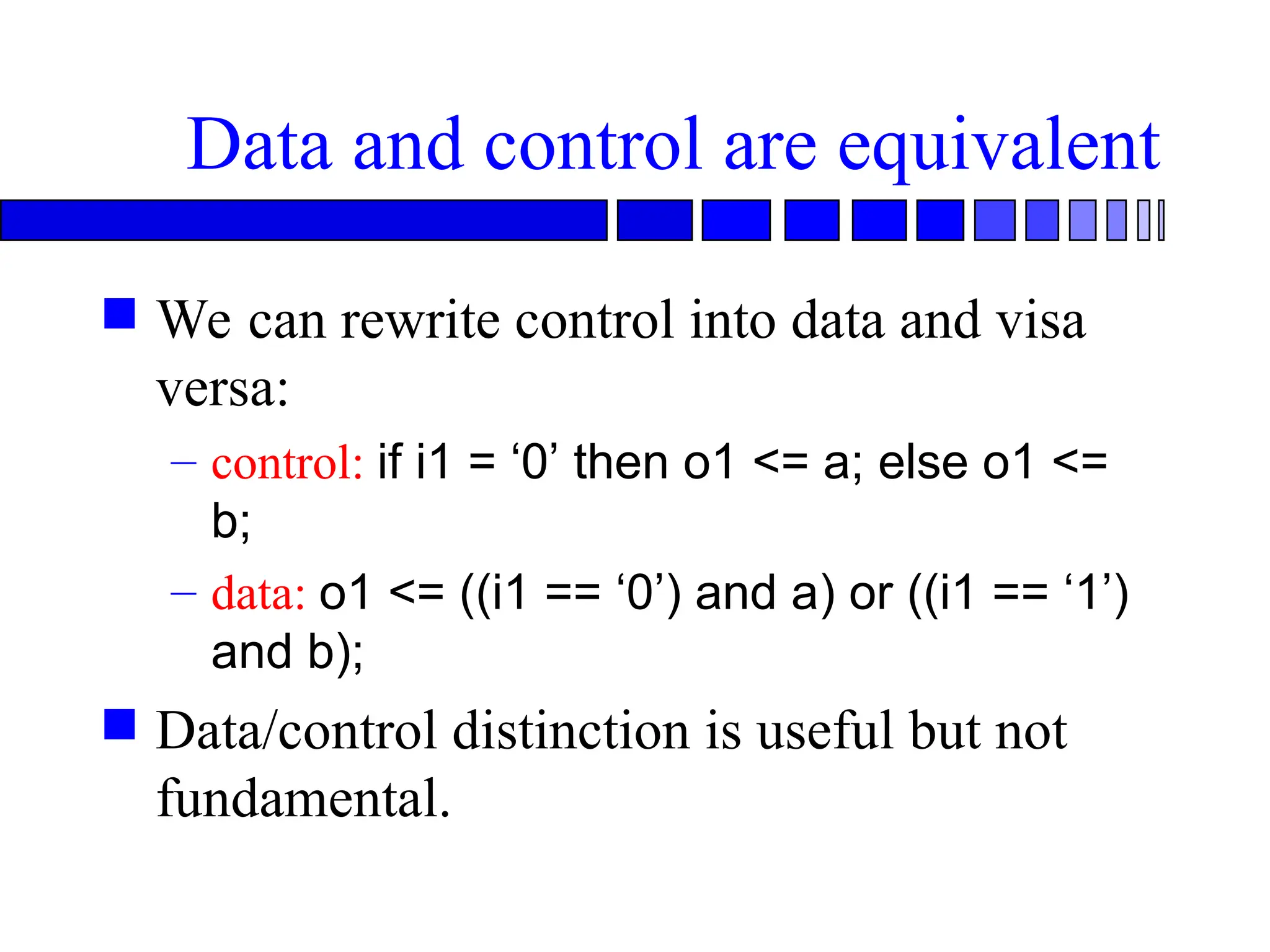 Data and control are equivalent
 We can rewrite control into data and visa
versa:
– control: if i1 = ‘0’ then o1 <= a; else o1 <=
b;
– data: o1 <= ((i1 == ‘0’) and a) or ((i1 == ‘1’)
and b);
 Data/control distinction is useful but not
fundamental.
 