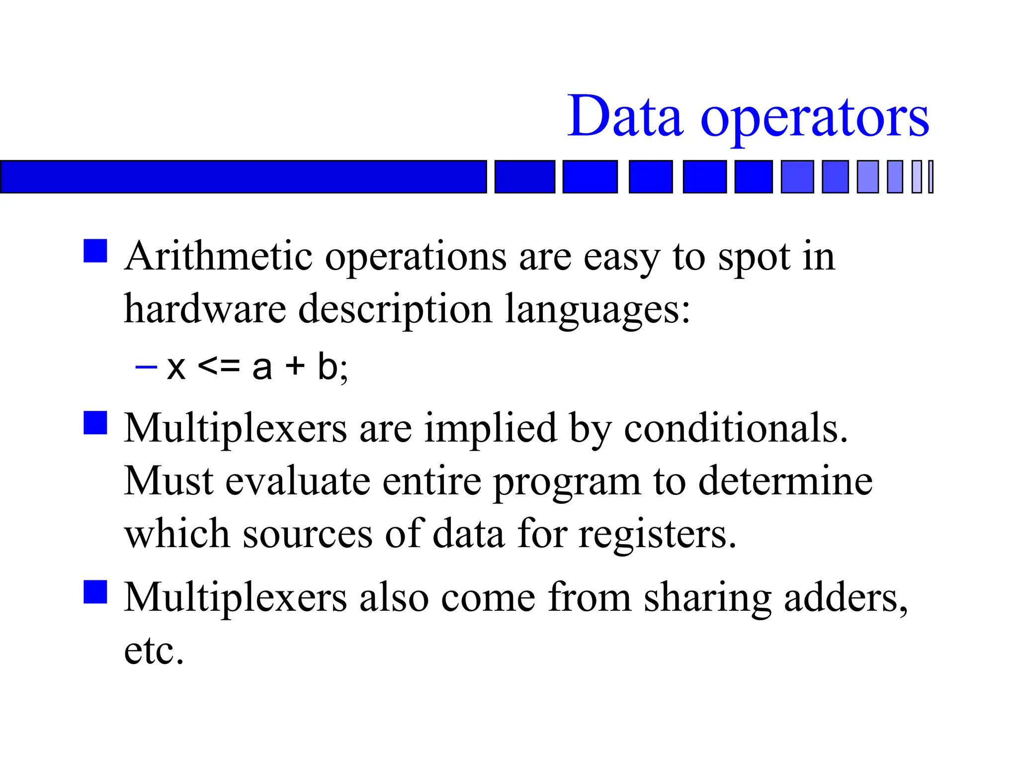 Data operators
 Arithmetic operations are easy to spot in
hardware description languages:
– x <= a + b;
 Multiplexers are implied by conditionals.
Must evaluate entire program to determine
which sources of data for registers.
 Multiplexers also come from sharing adders,
etc.
 