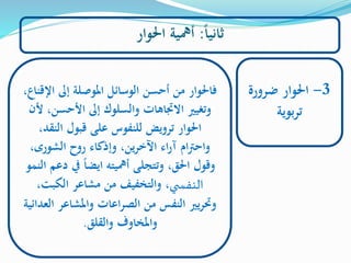 ‫ا‬‫ا‬‫ثاني‬:‫احلوار‬ ‫أمهية‬
3-‫ضرورة‬ ‫احلوار‬
‫بوية‬‫ر‬‫ت‬
‫ا‬ ‫إىل‬ ‫املوصلة‬ ‫الوسائل‬ ‫أحسن‬ ‫من‬ ‫فاحلوار‬،‫إلقناع‬
‫األحس‬ ‫إىل‬ ‫والسلوك‬ ‫الجتاهات‬ ‫وتغيري‬‫ألن‬ ،‫ن‬
‫الن‬ ‫قبول‬ ‫على‬ ‫للنفوس‬ ‫ترويض‬ ‫احلوار‬،‫قد‬
،‫الشورى‬ ‫روح‬ ‫وإذكاء‬ ،‫ين‬‫ر‬‫اآلخ‬ ‫اء‬‫ر‬‫آ‬ ‫ام‬‫رت‬‫واح‬
‫يف‬ ‫ا‬‫ا‬‫ايض‬ ‫أمهيته‬ ‫وتتجلى‬ ،‫احلق‬ ‫وقول‬‫النمو‬ ‫دعم‬
‫ي‬ ‫النفس‬‫الكبت‬ ‫مشاعر‬ ‫من‬ ‫والتخفيف‬ ،،
‫واملشاعر‬ ‫اعات‬‫ر‬‫الص‬ ‫من‬ ‫النفس‬ ‫يري‬‫ر‬‫وحت‬‫العدائية‬
‫والقلق‬ ‫واملخاوف‬.
 