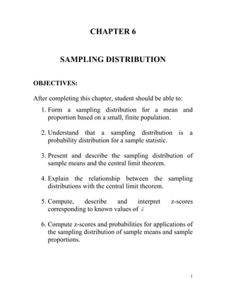 CHAPTER 6 SAMPLING DISTRIBUTION OBJECTIVES: After completing this chapter, student should be able to: Form a sampling distribution for a mean and proportion based on a small, finite population. Understand that a sampling distribution is a probability distribution for a sample statistic. Present and describe the sampling distribution of sample means and the central limit theorem. Explain the relationship between the sampling distributions with the central limit theorem. Compute, describe and interpret z-scores corresponding to known values of  Compute z-scores and probabilities for applications of the sampling distribution of sample means and sample proportions. 1.0POPULATION AND SAMPLING DISTRIBUTION 1.1Population Distribution Definition: The probability distribution of the population data. Example 1: Suppose there are only five students in an advanced statistics class and the midterm scores of these five students are: 7078808095 Let x denote the score of a student. Mean for Population: Standard Deviation for Population: 1.2Sampling Distribution  Definition: The probability distribution of a sample statistic. Sample statistic such as median, mode, mean and standard deviation 1.2.1Sampling Distribution of Mean Sample Definition: The sampling distribution of  is a distribution obtained by using the means computed from random samples of a specific size taken from a population. Example 2:  Reconsider the population of midterm scores of five students given in example 1. Let say we draw all possible samples of three numbers each and compute the mean. Total number of samples = 5C3 = Suppose we assign the letters A, B, C, D and E to scores of the five students, so that A = 70,B = 78,C=80,D = 80, E = 95 Then the 10 possible samples of three scores each are ABC, ABD, ABE, ACD, ACE, ADE, BCD, BCE, BDE, CDE Sampling Error Sampling error is the difference between the value of a sample statistic and the value of the corresponding population parameter. In the case of mean, Sampling error = Mean () for the Sampling Distribution of: Based on example 2, “The mean of the sampling distribution of  is always equal to the mean of the population” Standard Deviation () for the Sampling Distribution of : Formula 1                                              where:   is the standard deviation of the population                    n  is the sample size This formula is used when    Formula 2 When N is the population size      where  is the finite population correction factor   This formula is used when The spread of the sampling distribution of  is smaller than the spread of the corresponding population distribution, . The standard deviation of the sampling distribution of decreases as the sample size increase. The standard deviation of the sample means is called the standard error of the mean. Sampling from a Normally Distributed Population The shape of the sampling distribution of is normal, whatever the value of n. Shape of the sampling distribution Sampling from a Not Normally Distributed Population  Most of the time the population from which the samples are selected is not normally distributed. In such cases, the shape of the sampling distribution of  is inferred from central limit theorem. Central limit theorem: for a large sample size, the sampling distribution of  is approximately normal, irrespective of the population distribution. the sample size is usually considered to be large if. Shape of the sampling distribution Applications of the Sampling Distribution of  The z value for a value of is calculated as: Example 3: In a study of the life expectancy of 500 people in a certain geographic region, the mean age at death was 72 years and the standard deviation was 5.3 years. If a sample of 50 people from this region is selected, find the probability that the mean life expectancy will be less than 70 years. Solution:     need correction factor Example 4: Assume that the weights of all packages of a certain brand of cookies are normally distributed with a mean of 32 ounces and a standard deviation of 0.3 ounce. Find the probability that the mean weight,of a random sample of 20 packages of this brand of cookies will be between 31.8 and 31.9 ounces. Solution: Although the sample size is small (), the shape of the sampling distribution of  is normal because the population is normally distributed.  57150047625Example 5: A Bulletin reported that children between the ages of 2 and 5 watch an average of 25 hours of television per week. Assume the variable is normally distributed and the standard deviation is 3 hours. If 20 children between the ages of 2 and 5 are randomly selected, find the probability that the mean of the number of hours they watch television will be: greater than 26.3 hours. less than 24 hours between 24 and 26.3 hours. Solution: greater than 26.3 hours       less than 24 hours between 24 and 26.3 hours OR Remember!Sometimes you have difficulty deciding whether to use          or      The formula  should be used to gain information about a sample mean. The formula is used to gain information about an individual data value obtained from the population. Example 6:  The average number of pounds of meat that a person consumes a year is 218.4 pounds. Assume that the standard deviation is 25 pounds and the distribution is approximately normal. Find the probability that a person selected at random consumes less than 224 pounds per year. If a sample of 40 individuals selected, find the probability that the mean of the sample will be less than 224 pounds per year. Solution: The question asks about an individual person  .  , The question concerns the mean of a sample with a size of 40  ,  POPULATION AND SAMPLE PROPORTIONS Formula for: Population proportionSample proportion Where  N  =   total number of element in the population             n   =   total number of element in the sample  X = number of element in the population that possess a   specific characteristic    x =  number of element in the sample that possess a specific characteristic Example 7 Suppose a total of 789 654 families live in a city and 563 282 of them own homes. A sample of 240 families is selected from the city and 158 of them own homes. Find the proportion of families who own homes in the population and in the sample. Solution: The proportion of all families in this city who own homes is The sample proportion is    2.1Sampling Distribution of  Example 8 Boe Consultant Associates has five employees. Table below gives the names of these five employees and information concerning their knowledge of statistics.                                                    Where: p = population                                                                        proportion of                                                                        employees who                                                                        know                                                                           statistics                                        Let say we draw all possible samples of three employees each and compute the proportion. Total number of samples = 5C3 =       Mean of the sample proportion:    Standard deviation of the sample proportion: If  , then use formula If ,   then use formula        where  p  = population proportion                                 q = 1 – p                                             n = sample size Example 9 Based on example Boe Consultant Associates, Shape of the sampling distribution of  According to the central limit theorem, the sampling distribution of  is approximately normal for a sufficiently large sample size. In the case of proportion, the sample size is considered to be sufficiently large if np > 5 and nq > 5 Example 10 A binomial distribution has p = 0.3. How large must sample size be such that a normal distribution can be used to approximate sampling distribution of . Solution: 2.2Applications Of The Sampling Distribution of  z value for a value of  Example 11: The Dartmouth Distribution Warehouse makes deliveries of a large number of products to its customers. It is known that 85% of all the orders it receives from its customers are delivered on time. Find the probability that the proportion of orders in a random sample of 100 are delivered on time: less than 0.87 between 0.81 and 0.88 Find the probability that the proportion of orders in a random sample of 100 are not delivered on time greater than 0.1. Solution: p = 85% = 0.85 np = 85 >5 q = 1-p = 0.15nq = 15 > 5 n = 100 approximately normal i.  ii. proportion are not delivered on time = p Example 12 The machine that is used to make these CDs is known to produce 6% defective CDs. The quality control inspector selects a sample of 100 CDs every week and inspects them for being good or defective. If 8% or more of the CDs in the sample are defective, the process is stopped and the machine is readjusted. What is the probability that based on a sample of 100 CDs the process will be stopped to readjust the mashine? Solution: p = 6% = 0.06 np = 6 >5 q = 1-p = 0.94nq = 94 > 5 n = 100        approximately normal P(process is stopped) EXERCISES Given a population with mean, µ = 400 and standard deviation, σ = 60. If the population is normally distributed, what is the shape for the sampling distribution of sample mean with random sample size of 16 If we do not know the shape of the population in 1(a), Can we answer 1(a)? Explain. Can we answer 1(a) if we do not know the population distribution but we have been given random sample with size 36? Explain. A random sample with size, n = 30, is obtained from a normal distribution population with µ = 13 and s = 7. What are the mean and the standard deviation for the sampling distribution of sample mean. What is the shape of the sampling distribution? Explain. Calculate ¯¯¯P ( x < 10) P ( x < 19) P ( x < 16) Given a population size of 5000 with standard deviation 25, Calculate the standard error of mean sample for: n = 300 n = 100  XGiven X ~ N (5.55, 1.32). If a sample size of 50 is randomly selected, find the sampling distribution for ¯. (Hint: Give the name of distribution, mean and variance).Then, Calculate: P ( 5.25 ≤ X ≤ 5.90) P (5.45 ≤ X ≤ 5.75) XXX Given  ¯ ~ N (5, 16). Find the value of: P ( ¯ > 3) P( -4 <  ¯ < 4) 64 units from a population size of 125 is randomly selected with mean 105 and variance 289, Find: Xthe standard error of the sampling distribution above P( -4 <  ¯ < 4) The serving time for clerk at the bank counter is normally distributed with mean 8 minutes and standard deviation 2 minutes. If 36 customers is randomly selected: ¯a) Calculate  σx b) The probability that the mean of serving time of a clerk at the bank counter is between 7.7 minutes and 8.3 minutes The workers at the walkie-talkie factory received salary at an average of RM3.70 per hour and the standard deviation is RM0.80. If a sample of 100 is randomly selected, find the probability the mean of sample is: at least RM 3.50 per hour between RM 3.20 and R3.60 per hour 1,000 packs of pistachio nut have been sent to one of hyper supermarket in Puchong. The weight of pistachio nut packs is normally distributed with mean 99.3g and standard deviation is 1.8g. If a random sample with 300 packs of pistachio nut is selected, find the probability that the mean of the sample will be between 99.2g and 99.5g. Find the probability that mean of sample 300 packs of pistachio nut is between 99.2g and 99.5g with delivery of 2,000 packs 5,000 packs An average age of 1500 staffs Tebrau Co. Limited is 38 years old with standard deviation 6.2 years old. If the company selects 50 staffs at random,  Do we need correction factor in this situation? Justify your answer. Find the probability of average age for the group of this staff is between 35 and 40 years old. A research has been conducted by an independent research committee about the efficiency of wire harness, A12-3 production at the P.Tex Industries Sdn. Bhd. An average number of wire harness that has been produced a day is 60 pieces with standard deviation 10. A random sample of 90 pieces of wire harness is selected. Find mean and standard error for the wire harness that has been produced a day. Find the probability of wire harness that can be produced in a day is between 58 pieces and 62 pieces.     A test of string breaking strength that has been produced by Z factory shows that the strength of string is only 60%. A random sample of 200 pieces of string is selected for the test. State the shape of sampling distribution Calculate the probability of string strength is at lest 42%   Mr. Jay is a teacher at the Henry Garden School. He has conducted a research about bully case at his school. 61.6% students said that they are ever being a bully victim. A random sample of 200 students is selected at random. Find the proportion of bully victim is  between 60% and 66% more than 64% The information given below shows the response of 40 college students for the question, “Do you work during semester break time?” (The answer is Y=Yes or N=No).      N N Y N N Y N Y N Y N N Y N Y Y N N N Y      N Y N N N N Y N N Y Y N N N Y N N Y N N  If the proportion fo population is 0.30, Find the proportion of sampling for the college student who works during semester break. Calculate the standard error for the proportion in (a). A credit officer at the Tiger Bank believes that 25% from the total credit card users will not pay their minimum charge of credit card debt at the end of every month. If a sample 100 credit card user is randomly selected: What is the standard error for the proportion of the customer who does not pay their minimum charge of credit card debt at the end of every month? Find the probability that the proportion of customer in a random sample of 100 do not pay their minimum charge of credit card debt: less than 0.20 more than 0.30 What is the consequence of the incremental in population size toward the probability value on the 6(b)? 
