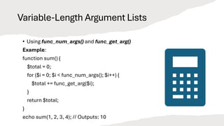Variable-Length Argument Lists
• Using func_num_args() and func_get_arg()
Example:
function sum() {
$total = 0;
for ($i = 0; $i < func_num_args(); $i++) {
$total += func_get_arg($i);
}
return $total;
}
echo sum(1, 2, 3, 4); // Outputs: 10
 
