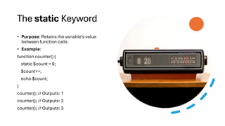 The static Keyword
• Purpose: Retains the variable's value
between function calls.
• Example:
function counter() {
static $count = 0;
$count++;
echo $count;
}
counter(); // Outputs: 1
counter(); // Outputs: 2
counter(); // Outputs: 3
 